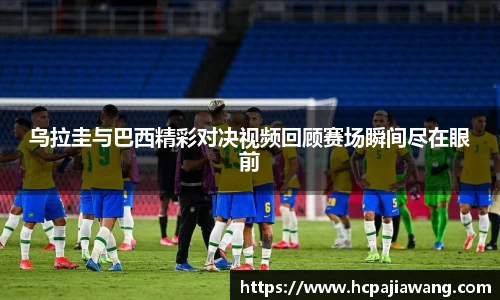 乌拉圭与巴西精彩对决视频回顾赛场瞬间尽在眼前